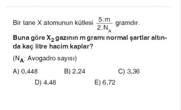 Bir tane X atomunun kútlesi
(5.m)/(2.N_(A))
gramdir.
Buna gore x_(2) gazinin m grami normal sartlar altin-
da kaç litre hacim kaplar?
N_(A) Avogadro sayisi)
A) 0 ,448
B)2.24
C) 3,36
D) 4,48
E) 6,72