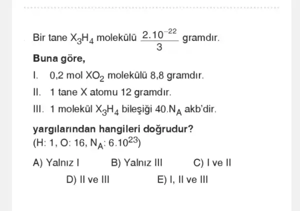 Bir tane X_(3)H_(4) molekülü (2.10^-22)/(3) gramdir.
Buna gore,
I. 0,2 mol XO_(2) molekülũ 8,8 gramdir.
11 . 1 tane X atomu 12 gramdir.
111 . 1 moleküI X_(3)H_(4) bilesigi 40.N_(A) akb'dir.
yargilarindan hangileri doğrudur?
(H:1,O:16,N_(A):6.10^23)
A) Yalniz I
B) Yalniz 1Vert 
C) I ve ll
D) 11 ve 111
E) 1, Vert  ve III