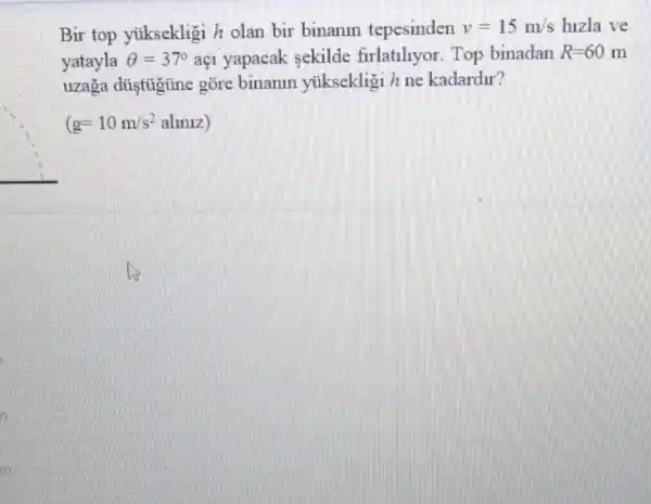 Bir top yiksekligi h olan bir binanin tepesinden v=15m/s hizla ve
yatayla Theta =37^circ  aç1 yapacak sekilde firlatiliyor. Top binadan R=60m
uzaga düştigùne gõre binanin ytiksekligi h ne kadardur?
(g=10m/s^2alinnz)
in