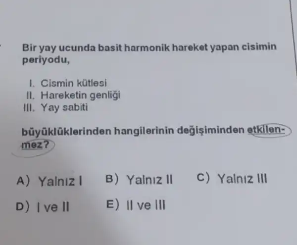 Bir yay ucunda basit harmonik hareket yapan cisimin
periyodu,
I. Cismin kütlesi
II. Hareketin genligi
III. Yay sabiti
büyüklüklerinden hangilerinin degisimind en etkilen-
mez?
A) Yalniz I
B) Yalniz II
C) Yalniz III
D) Ive II
E) IIve III