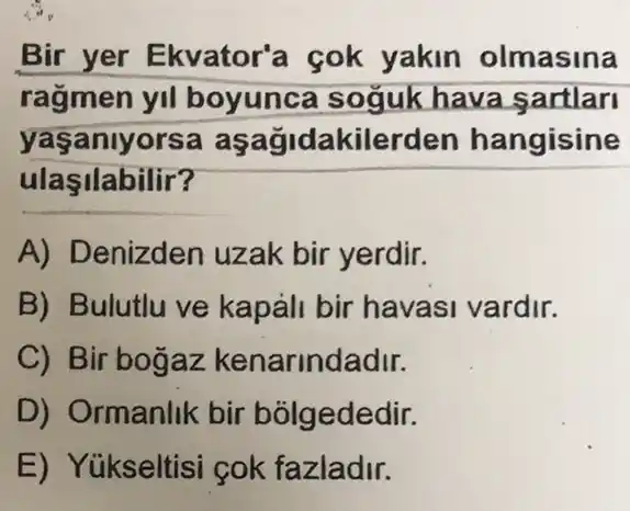 Bir yer Ekvator'a cok yakin olmasina
ragmen yll boyunca soguk hava sartlari
yaşanlyorsa aşağidakilerden hangisine
ulaşilabilir?
A) Denizden uzak bir yerdir.
B) Bulutlu ve kapáli bir havasi vardir.
C) Bir bogaz kenarindadir.
D) Ormanlik bir bolgededir.
E) Yúkseltisi cok fazladir.