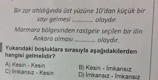 Bir zar atildiginda úst yuzune 10'dan kúcúk bir
sayi gelmesi __ olaydir.
rastgele secilen bir ilin
Ankara olmasi __ olaydir.
ukaridaki bosluklara sirasiyla	akilerden
hangisi gelmelidir'
A) Kesin - Kesin
Kesin -Imkansiz
Imkansiz -Kesin
Imkansiz -Imkansiz