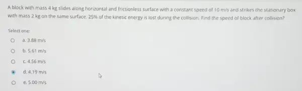 A block with mass 4 kg slides along horizontal and frictionless surface with a constant speed of 10m/s and strikes the stationary box
with mass 2 kg on the same surface. 25%  of the kinetic energy is lost during the collision. Find the speed of block after collision?
Select one:
a. 3.88m/s
b. 5.61m/s
c. 4.56m/s
d. 4.19m/s
e 5.00m/s