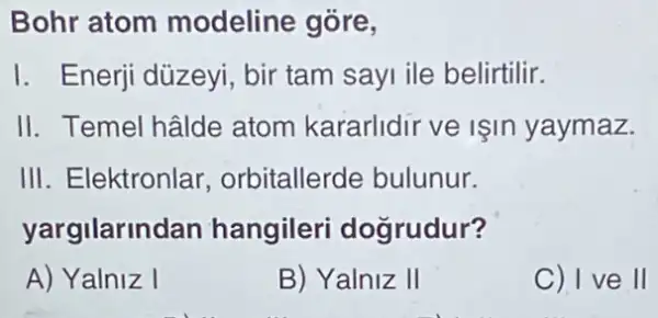 Bohr atom modeline gōre,
I. Enerji düzeyi, bir tam sayi ile belirtilir.
II. Temel hâlde atom kararlidir ve Işin yaymaz.
III. Elektronlar , orbitallerde bulunur.
yargilarind an hangileri dogrudur?
A) Yalniz I
B) Yalniz II
C) I ve II