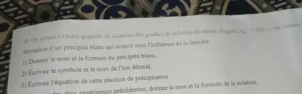 B-On ajoute à l'autre quantité de solution des gouttes de solution de nitrate d'argent
(Ag^++NO_(3)) on observe
formation d'un précipité blanc qui noircit sous l'influence de la lumiere.
1) Donner le nom et la formule du précipité blanc.
2) Écrivez le symbole et le nom de l'ion détecté.
3) Ecrivez l'équation de cette réaction de précipitation.
précédentes , donnez le nom et la formule de la solution.