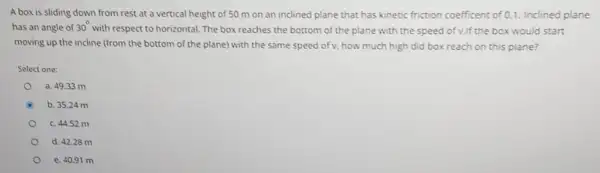 A box is sliding down from rest at a vertical height of 50 m on an inclined plane that has kinetic friction coefficent of 0.1. Inclined plane
has an angle of 30^circ 
with respect to horizontal The box reaches the bottom of the plane with the speed of v.If the box would start
moving up the incline (from the bottom of the plane) with the same speed of v, how much high did box reach on this plane?
Select one:
a. 49.33 m
b. 35.24 m
c. 44.52 m
d. 42.28 m
e. 40.91 m