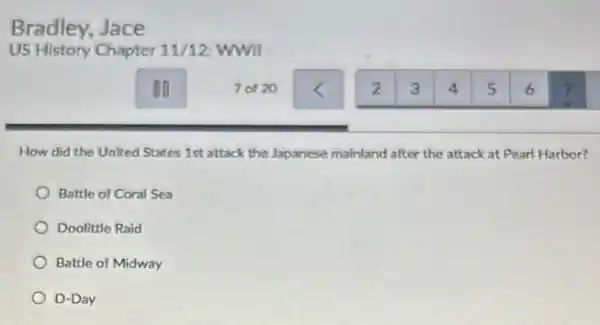 Bradley, Jace
How did the United States 1st attack the Japanese mainland after the attack at Pearl Harbor?
Battle of Coral Sea
Doolittle Raid
Battle of Midway
D-Day