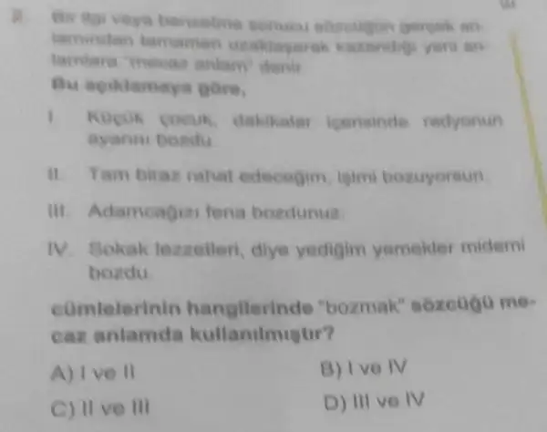 Bu agikiamays gere.
1.	dakikala icerisinde radyonun
ayanni bondu
ii. Tam biras rahat edecegim, isim bozuyoraun
III. Adameagiz fena bozdunuz.
IV. Sokak lexzelleri, diye yedigim yemekler midemi
bozdu
comtelerinin "bozmak'
car kullanilmigtir?
A) Ive II
B) Ive IV
C) II ve III
D) III ve IV