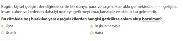 Bugün kisisel gelisim dendiğinde sahte bir dünya, para ve saçmaliklar akla gelmektedir. __ gelisim,
insani ruhen ve bedenen daha iyi noktaya getirmeyi amaçlamalidir ve akla ilk bu gelmelidir.
Bu cümlede bos birakilan yere aşağidakilerden hangisi getirilirse anlam akisi bozulmaz?
A) Oysa
B) Başka bir deyişle
C) Ustelik
D) Hatta