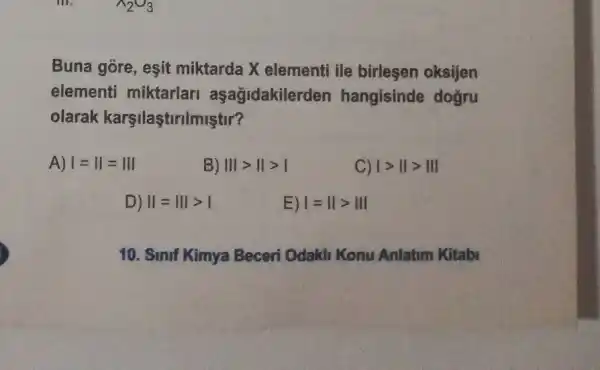 Buna góre, eşit miktarda X elementi ile birlesen oksijen
elementi miktarlari aşağidakilerden hangisinde doğru
olarak karşilaştirilmiştir?
A) 1=11=111
B) Vert vert gt Vert gt vert 
C) 1gt IIgt III
D) Vert =Vert vert gt vert 
E) I=IIgt III
10. Sinif Kimya Beceri Odakh Konu Anlatim Kitabi