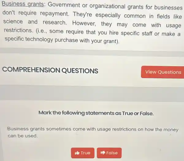 Business grants Government or organizational grants for businesses
don't require repayment. They're especially common in fields like
science and research.However they may come with usage
restrictions. (i.e , some require that you hire specific staff or make a
specific technology purchase with your grant).
Mark the following statements as True or False.
Business grants sometimes come with usage restrictions on how the money
can be used.