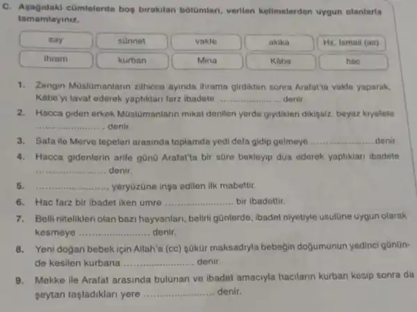 C. Asagidaki cümlelerde bos birakilan bôlQmleri verilen kelimelerden uygun olanlaria
tamamlayiniz.
say	sünnet	vakfo	akika	Hz. Ismail (as)
ihram	kurban	Mina	Kabe	hac
1. Zengin Moslomanlarin zilhicce ayinda ihrama girdikten sonra Arafatta vakle yaparak,
Kabe yi taval ederek yaptiklari farz Ibadete __ denir.
2. Hacca giden erkek Müslümanlarin mikat denilen yerde giydikleri dikişsiz, beyazz kiyafete
__ denir.
3. Safa ile Merve tepeleri arasinda toplamda yedi defa gidip gelmeye __ denir
4. Hacca gidenlerin arife gũnũ Arafat'ta bir s0re bekleyip dua ederek yaptiklari ibadete
__ denir.
5. __ yeryōzōne inşa edilen ilk mabettir.
6. Hac farz bir ibadet iken umre __ bir ibadettir.
7.Belli nitelikleri olan bazi hayvanlan, belirli gũnlerde ,ibadet niyetiyle usulōne uygun olarak
kesmeye __ denir.
Yeni dogan bebek için Allah'a (cc) sükür maksadiyla bebegin dogumunun yedinci gũnün-
de kesilen kurbana __ .............denir.
9.Mekke ile Arafat arasinda bulunan ve ibadet amaciyla hacilarin kurban kesip sonra da
seytan taşladiklari yere __ denir.