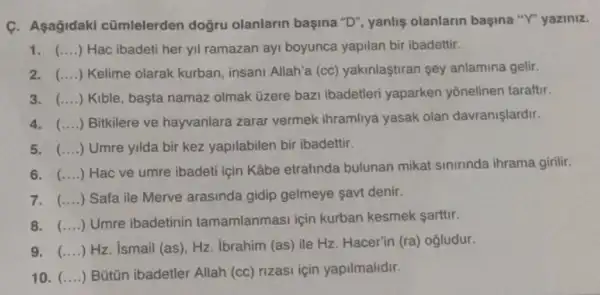 C. Asagidaki cũmlelerden doğru olanlarin başina "D"yanlis olanlarin bagina "Y" yaziniz.
1. (....) Hac ibadeti her yil ramazan ayi boyunca yapilan bir ibadettir.
2. (....)Kelime olarak kurban insani Allah'a (cc)yakinlaştiran sey anlamina gelir.
3. (....)Kible, başta namaz olmak üzere bazi ibadetleri yaparken yonelinen taraftir.
4. () Bitkilere ve hayvanlara zarar vermek ihramliya yasak olan davranişlardir.
5. () Umre yilda bir kez yapilabilen bir ibadettir.
6. ()
Hac ve umre ibadeti için Kâbe etrafinda bulunan mikat sinirinda ihrama girilir.
7. () Safa ile Merve arasinda gidip gelmeye savt denir.
8. ()
Umre ibadetinin tamamlanmasi için kurban kesmek sartir.
9. (....) Hz. Ismail (as)Hz. Ibrahim (as) ile Hz. Hacer'in (ra) oğludur.
10. (....) Bũtũn ibadetler Allah (cc)rizasi için yapilmalidir.