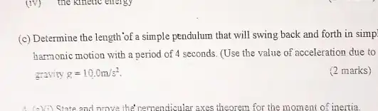 (c) Determine the length 'of a simple pendulum that will swing back and forth in simp!
harmonic motion with a period of 4 seconds (Use the value of acceleration due to
gravity g=10.0m/s^2
(2 marks)
State and prove the perpendicular axes theorem for the moment of inertia.