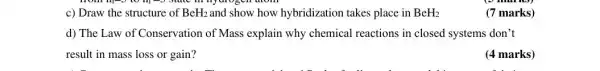 c) Draw the structure of BeH_(2) and show how hybridization takes place in BeH_(2)
(7 marks)
d) The Law of Conservation of Mass explain why chemical reactions in closed systems don't
result in mass loss or gain?
(4 marks)