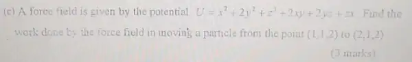 (c) A force field is given by the potential U=x^2+2y^2+z^3+2xy+2yz+z Find the
work done by the force field in inoving a particle from the point (1,1,2) to (2,1,2)
(3 marks)