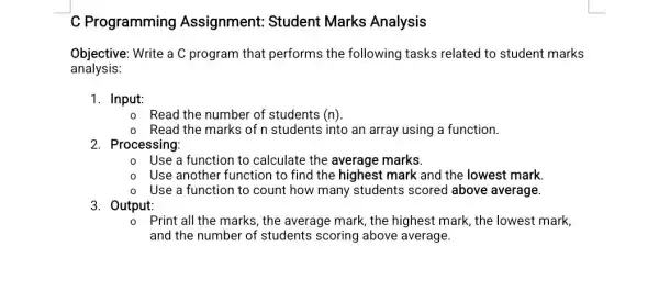 C Programming Assignment: Student Marks Analysis
Objective: Write a C program that performs the following tasks related to student marks
analysis:
1. Input:
Read the number of students (n)
Read the marks of n students into an array using a function.
2. Processing:
Use a function to calculate the average marks
Use another function to find the highest mark and the lowest mark.
Use a function to count how many students scored above average.
3. Output:
Print all the marks , the average mark, the highest mark, the lowest mark,
and the number of students scoring above average.