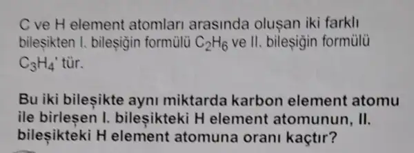 C ve H element atomlar arasinda olusan iki farkli
bilesikten I bileşigin formulü C_(2)H_(6) ve II. bileşigin formulu
C_(3)H_(4)' tùr.
Bu iki bileşikte ayni miktarda karbon element atomu
ile birlesen I bileşikteki H element atomunun, II.
bilesikteki H element atomuna oran kaçtir?