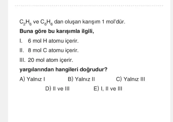 C_(2)H_(6) ve C_(6)H_(6) dan oluşan karişim 1 mol'dür.
Buna góre bu karişimla ilgili,
6 mol H atomu icerir.
II. 8 mol C atomu içerir.
III. 20 mol atom icerir.
yargilarindan hangileri dogrudur?
A) Yalniz I
B) Yalniz II
C)Yalniz III
D)II ve III
E) 1,II ve III