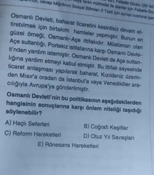 ca), Felsefe Grubu (23-34)
cevap kağidinin Sosyal Bilimler-2 Testi için ayrilan kismina isar
reya larkli mofredat ile alanlar için Felsefe Gru
Osmanll Devleti , baharat ticaretini kesintisiz devam et-
tirebilmek icin birtakim hamleler yapmistir. Bunun en
güzel orneçi , Osmanll-Açe ittifakidir Mũslüman olan
Açe sultanligi , Portekiz istilalarina karşi Osmanli Devle-
ti'nden yardim istemiştir . Osmanli Devleti de Age sultan-
ligina yardim etmeyi kabul etmistir. Bu ittifak sayesinde
ticaret anlasmasi yapilarak baharat Kizildeniz üzerin-
den Misir'a oradan da Istanbul'a veya Venedikliler ara-
ciligiyla Avrupa'ya gõnderilmiştir.
Osmanll Devleti'nin bu politikasinin aşağidakilerden
hangisinin sonuçlarina karşi onlem niteligi taşidigi
sốylenebilir?
A) Haçli Seferleri
B) Cografi Kesifler
C) Reform Hareketleri
D) Otuz YII Savaşlari
E) Ronesans Hareketleri