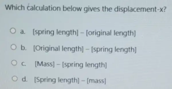 Which calculation below gives the displacement -x
a. [spring length]-[original length]
b. [Original length]-[spring length]
c. [Mass]-[spring length]
d. [Spring length] -[mass]