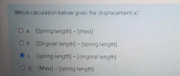 Which calculation below gives the displacement -x
a. [Springlength]-[mass]
b [Original length] -[spring length]
[spring length] -[original length]
d. [Mass]- [spring length]