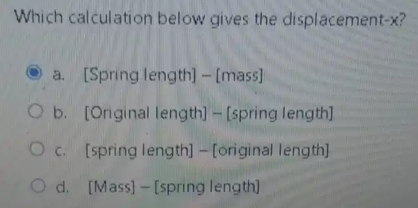 Which calculation below gives the displacement xxx
3. [Spring length] - [mass]
[Original length] -[spring length]
cit [spring length] - [original length]
d [Mass]-[spring length]