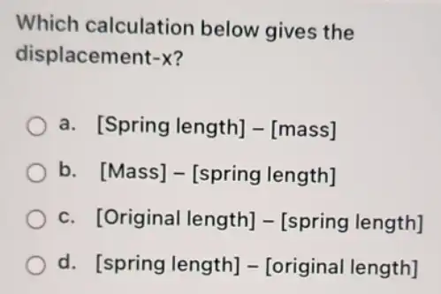 Which calculation below gives the
displacement -X
a [Spring length]-[mass]
b [Mass]-[spring length]
c [Original length]-[spring length]
d [spring length]-[original length]