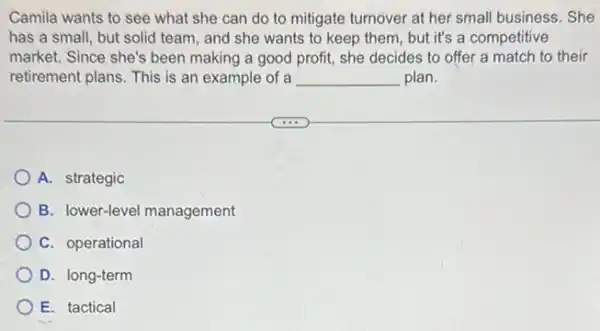 Camila wants to see what she can do to mitigate turnover at her small business. She
has a small, but solid team, and she wants to keep them but it's a competitive
market. Since she's been making a good profit,she decides to offer a match to their
retirement plans. This is an example of a __ plan.
A. strategic
B. lower-level management
C. operational
D. long-term
E. tactical