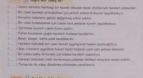 __ ) Cansiz varliklar herhangi bir kuwet olmadan kendi istekleriyle hareket edemezler.
c
.) Bir cismi hareket ettirebilmek için yeterli miktarda kuwet uygulamaliyiz.
c ) Kuwetin cisimlerin seklini değistirme etkisi yoktur.
() .
 Bir cismi hizlandirmak için cismin ters yonünde kuwet uygulamaliyiz.
() . Sürtúnme kuvveti cismin hizini azaltir.
() Pisten havalanan uçagin hareketi hizlanan harekettir.
() . Balon, súnger, lastik enek maddelerdir.
c () Hareket halindeki bir cismi kuwet uygulayarak hemen durdurabiliriz.
c () Bazi cisimlere uygulanan kuvvet kaldirildiğinda cisim eski sekline dõnebilir.
c () Bir odunu balta ile kirmak için bukme hareketi yapmaliyiz.
() Hareket halindeki cismi durdurmaya calismak tehlikeli sonuclara neden olabilir.
__ ) Tornavida ile viday dõndürme etkisinden yararlaniriz.