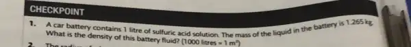 A car battery contains 1 litre of sulfuric acid solution. The mass of the liquid in the battery is 1265 kg.
What is the density of this battery fluid? (1000litres=1m^3)
CHECKPOINT