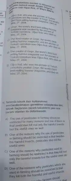 cari katürünür oncüs(i raisi ovanin on
olan Oğuz Aral 27 Mayis 2004'te
Aral,who was the pioneer of Turkish
third best-selling humour magazine dieworld's May, 272004.
B)
the world's third best -selling numour
caricature , Oguz Aral pione humour
May, 27,2004	died on
c) The third creator of Girgir, the world'best
caricature was Oguz Aral pioneer of
May, 27 2004 died on
D) The creator of Girgir, the world's third best-
selling humour magazine and the pioneer of
Turkish caricature was Oguz Aral , who died on
May, 27,2004
E)Oãuz Aral,who was the pioneer of Turkish
best-selling humour magazine , and died on
caricature created Girgir, the world's third
May, 27,2004
73 bocek ilac kullaniminin
bócek ilaçlarinin zararll boceklerin yani sira
sinirlandirilmasir i gerektiren sebeplerder I biri,
yararl olanlar da oldùrmesidir.
A) The use of pesticides in farming should be
restricted I for many reasons and one of them is
that pesticides kill not only the harmful insects
but the useful ones as well.
B) One of the reasons why the use of pesticides
in farming should be restricted is that besides
the insects , pesticides also kill the
useful ones.
C) One of the reasons why pesticides used in
farming should be restricted is that they kill not
only the harmful insects but the useful ones as
well.
D) One of the reasons why pesticides which are
used in farming should be restricted is their
they kill both the and usefu insects.
whv farmers should