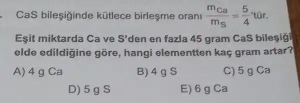 CaS bileşiginde kütlece birleşme orani (m_(ca))/(m_(S))=(5)/(4)tacute (u)r
Eşit miktarda Ca ve S'den en fazla 45 gram CaS bilesigi
elde edildigine góre, hang elementten kaç gram artar?
A) 4g Ca
B) 4g S
C) 5 g Ca
D) 5g S
E) 6 g Ca