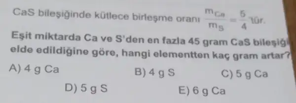 CaS bileşiginde kütlece birlesme orani
(m_(Ca))/(m_(S))=(5)/(4)tar
Esit miktarda Ca ve S'den en fazla 45 gram CaS bilesig
elde edildigine góre, hangi elementten kaç gram artar?
A) 4g Ca
B) 49 s
C) 5 g Ca
D) 5g s
E) 6 g Ca