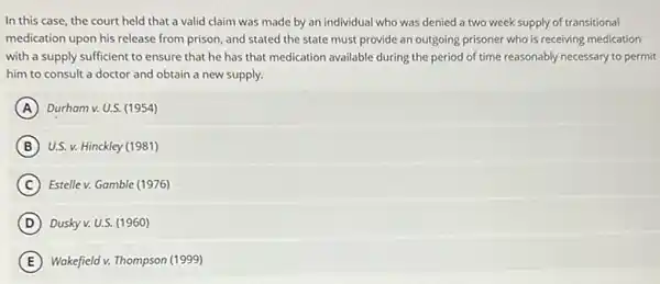 In this case, the court held that a valid claim was made by an individual who was denied a two week supply of transitional
medication upon his release from prison, and stated the state must provide an outgoing prisoner who is receiving medication
with a supply sufficient to ensure that he has that medication available during the period of time reasonably necessary to permit
him to consult a doctor and obtain a new supply.
A Durham v. U.S. (1954)
B U.S. v. Hinckley (1981)
C Estellev. Gamble (1976)
D Dusky v. U.S. (1960)
E Wakefield v. Thompson (1999)