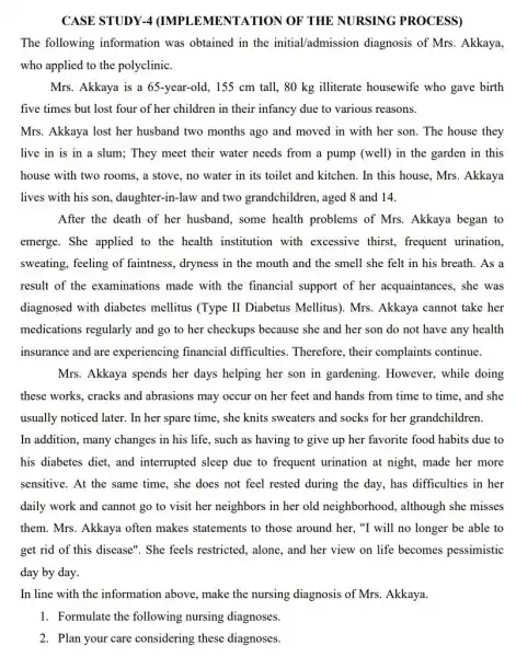 CASE STUDY-4 (IMPI EMENTATION OF THE NURSING PROCESS)
The following information was obtained in the initial/admission diagnosis of Mrs. Akkaya,
who applied to the polyclinic.
Mrs. Akkaya is a 65-year-old, 155 cm tall, 80 kg illiterate housewife who gave birth
five times but lost four of her children in their infancy due to various reasons.
Mrs. Akkaya lost her husband two months ago and moved in with her son. The house they
live in is in a slum; They meet their water needs from a pump (well) in the garden in this
house with two rooms , a stove, no water in its toilet and kitchen. In this house , Mrs. Akkaya
lives with his son ,daughter-in-law and two grandchildren, aged 8 and 14.
After the death of her husband, some health problems of Mrs. Akkaya began to
emerge. She applied to the health institution with excessive thirst, frequent urination,
sweating, feeling of faintness, dryness in the mouth and the smell she felt in his breath. As a
result of the examinations made with the financial support of her acquaintances, she was
diagnosed with diabetes mellitus (Type II Diabetus Mellitus). Mrs. Akkaya cannot take her
medications regularly and go to her checkups because she and her son do not have any health
insurance and are experiencing financial difficulties. Therefore, their complaints continue.
Mrs. Akkaya spends her days helping her son in gardening. However,while doing
these works, cracks and abrasions may occur on her feet and hands from time to time and she
usually noticed later. In her spare time, she knits sweaters and socks for her grandchildren.
In addition, many changes in his life, such as having to give up her favorite food habits due to
his diabetes diet, and interrupted sleep due to frequent urination at night made her more
sensitive. At the same time, she does not feel rested during the day, has difficulties in her
daily work and cannot go to visit her neighbors in her old neighborhood, although she misses
them. Mrs. Akkaya often makes statements to those around her, "I will no longer be able to
get rid of this disease". She feels restricted, alone, and her view on life becomes pessimistic
day by day.
In line with the information above, make the nursing diagnosis of Mrs. Akkaya.
1. Formulate the following nursing diagnoses.
2. Plan your care considering these diagnoses.