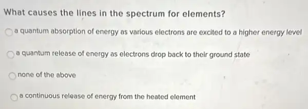 What causes the lines in the spectrum for elements?
a quantum absorption of energy as various electrons are excited to a higher energy level
a quantum release of energy as electrons drop back to their ground state
none of the above
a continuous release of energy from the heated element