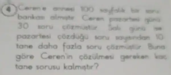 Cerene annes 100 savfalik bir soru
bankas almester Ceren patartes quing
30 soru cozmustur Soli glint is
pazartes côzduàu soru saysindan 10
tane daha fazla soru cozmustir
gore Cerenin cozulmes gereken
tane sorusu kalmistir?