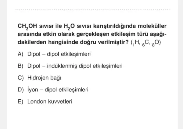 CH_(3)OH sivisi ile H_(2)O sivisi kariştirildiğinda moleküller
arasinda etkin olarak gerceklesen tũrũ aşaği-
dakilerden hangisinde doğru verilmiştir? (_(1)H,_(6)C,_(8)O)
A) Dipol-dipol etkileşimleri
B) Dipol-indüklenmiş dipol etkileşimleri
C) Hidrojen bagi
D iyon - dipol etkileşimleri
E) London kuvvetleri