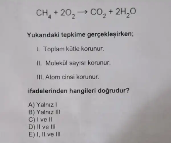 CH_(4)+2O_(2)arrow CO_(2)+2H_(2)O
Yukaridaki tepkime gerçekleşirken;
I. Toplam kütle korunur.
II. Molekúi sayisi korunur.
III. Atom cinsi korunur.
ifadelerinden hangileri dogrudur?
A) Yalniz I
B) Yalniz III
C) I ve II
D) II ve III
E) 1, II ve III