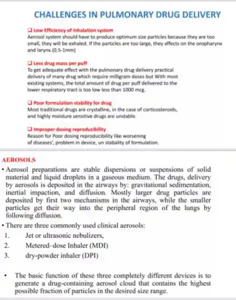 CHALLENGES IN PULMONARY DRUG DELIVERY
Low Efficiency of inhalation system
Aerosol system should have to produce optimum size particles because they are too
small, they will be exhaled. If the particles are too large, they affects on the oropharynx
and larynx. (0.5-1mm)
Less drug mass per puff
To get adequate effect with the pulmonary drug delivery practical
delivery of many drug which require milligram doses but With most
existing systems, the total amount of drug per puff delivered to the
lower respiratory tract is too low less than 1000 mcg.
Poor formulation stability for drug
Most traditional drugs are crystalline, in the case of corticosteroids,
and highly moisture sensitive drugs are unstable.
Improper dosing reproducibility
Reason for Poor dosing reproducibility like worsening
of diseases', problem in device, un stabality of formulation.
AEROSOLS
- Acrosol preparations are stable dispersions or suspensions of solid
material and liquid droplets in a gaseous medium. The drugs delivery
by acrosols is deposited in the airways by:gravitational sedimentation
inertial impaction, and diffusion. Mostly larger drug particles are
deposited by first two mechanisms in the airways, while the smaller
particles get their way into the peripheral region of the lungs by
following diffusion.
- There are three commonly used clinical aerosols:
1.	Jet or ultrasonic nebulizers.
2. Metered-dose Inhaler (MDI)
3. dry-powder inhaler (DPD)
The basic function of these three completely different devices is to
generate a drug -containing acrosol cloud that contains the highest
possible fraction of particles in the desired size range.