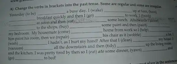 A) Change the verbs in brackets
into the past tense. Some are regular and some are irregular.
Yesterday (to be)
__
a busy day I (wake) __ up at 6am, (have)
__
breakfast quickly and then I (go)
__ to work ork. I (finish)
__
at noon and then (eat) __ some lunch h. Afterwards I (drive)
__
to the shops (buy) __ some paint and then (paint) __
my bedroom. My housemate (come)
__ home from work so I (help) __
him paint his room,then we (repair)
__ his chair as it (wobble) __ a lot. I
(wish) __
I hadn't,as I hurt my hand!After that I (clean) __ my house.I
(vacuum) __ all the downstairs and then (tidy) __ up the living room
and the kitchen I was pretty tired by then so I (eat) ate some dinner, (yawn)
__ , and
(go) __ to bed!