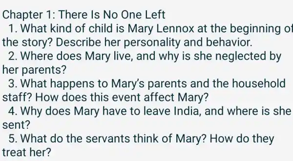 Chapter 1: There Is No One Left
1. What kind of child is Mary Lennox at the beginning of
the story?Describe her personality and behavior.
2. Where does Mary live is she neglected by
her parents?
3. What happens to Mary's parents and the household
staff? How does this event affect Mary?
4. Why does Mary have to leave India , and where is she
sent?
5. What do the servants think of Mary? How do they
treat her?