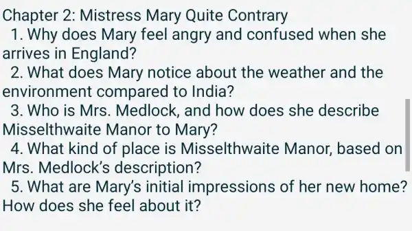 Chapter 2 : Mistress Mary Quite Contrary
1. Why does : Mary feel angry and confusec I when she
arrives in England?
2. What does Mary notice about the weather and the
environmen t compared to India?
3. Who is Mrs . Medlock , and how 'does she describe
Misselthwaite : Manor to Mary?
4. What kind of place is Misselthwaite e Manor , based on
Mrs . Medlock's description?
5. What are Mary's initial impressions ; of her new home?
How does she feel about it?