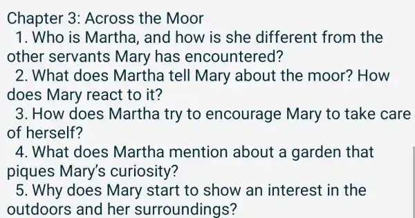 Chapter 3:Across the Moor
1. Who is Martha, and how is she different from the
other servants ; Mary has encountered?
2. What does Martha tell Mary about the moor?'How
does Mary react to it?
3. How does Martha try to encourage Mary to take care
of herself?
4. What does Martha mention about a garden that
piques Mary's curiosity?
5. Why does Mary start to show an interest in the
outdoors s and her surroundings?