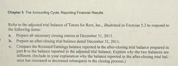 Chapter 5 The Accounting Cycle: Reporting Financial Rosults
Refer to the adjusted trial balance of Tutors for Rent, Inc., illustrated in Exercise 5.2 to respond to
the following items:
a. Prepare all necessary closing entries at December 31 , 2011.
b. Prepare an after-closing trial balance dated December 31,2011.
c. Compare the Retained Earnings balance reported in the after-closing trial balance prepared in
part b to the balance reported in the adjusted trial balance. Explain why the two balances are
different. (Include in your explanation why the balance reported in the after-closing trial bal-
ance has increased or decreased subsequent to the closing process.)