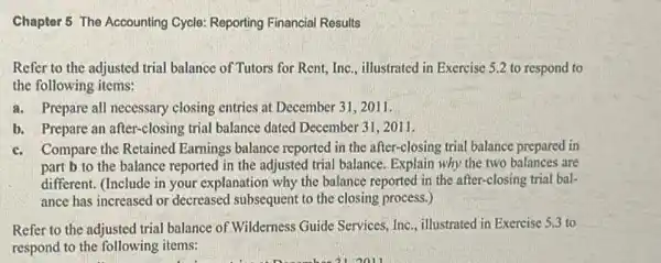 Chaptor 5 The Accounting Cycle: Reporting Financial Results
Refer to the adjusted trial balance of Tutors for Rent, Inc., illustrated in Exercise 5.2 to respond to
the following items:
a. Prepare all necessary closing entries at December 31,2011.
b. Prepare an after-closing trial balance dated December 31,2011.
c.Compare the Retained Earnings balance reported in the after-closing trial balance prepared in
part b to the balance reported in the adjusted trial balance. Explain why the two balances are
different. (Include in your explanation why the balance reported in the after-closing trial bal-
ance has increased or decreased subsequent to the closing process.)
Refer to the adjusted trial balance of Wilderness Guide Services, Inc., illustrated in Exercise 5.3 to
respond to the following items: