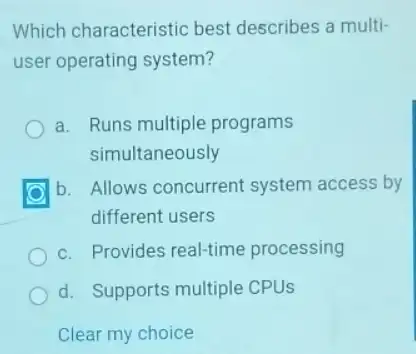 Which characteristic best describes a multi-
user operating system?
a. Runs multiple programs
simultaneously
b. Allows concurrent system access by
different users
c. Provides real-time processing
d. Supports multiple CPUs