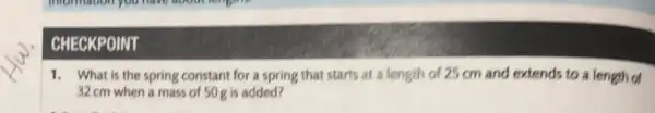 CHECKPOINT
1. What is the spring constant for a spring that starts at a length of 25 cm and extends to a length of
32 cm when a mass of 50g is added?