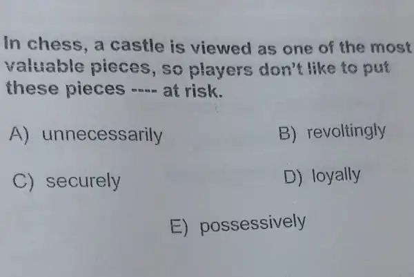 In chess ,a castle is viewed as one of the most
valuable pieces , So players don't like to put
these pieces __ at risk.
A)unnecessarily
B)revoltingly
C)securely
D) loyally
E)possessively